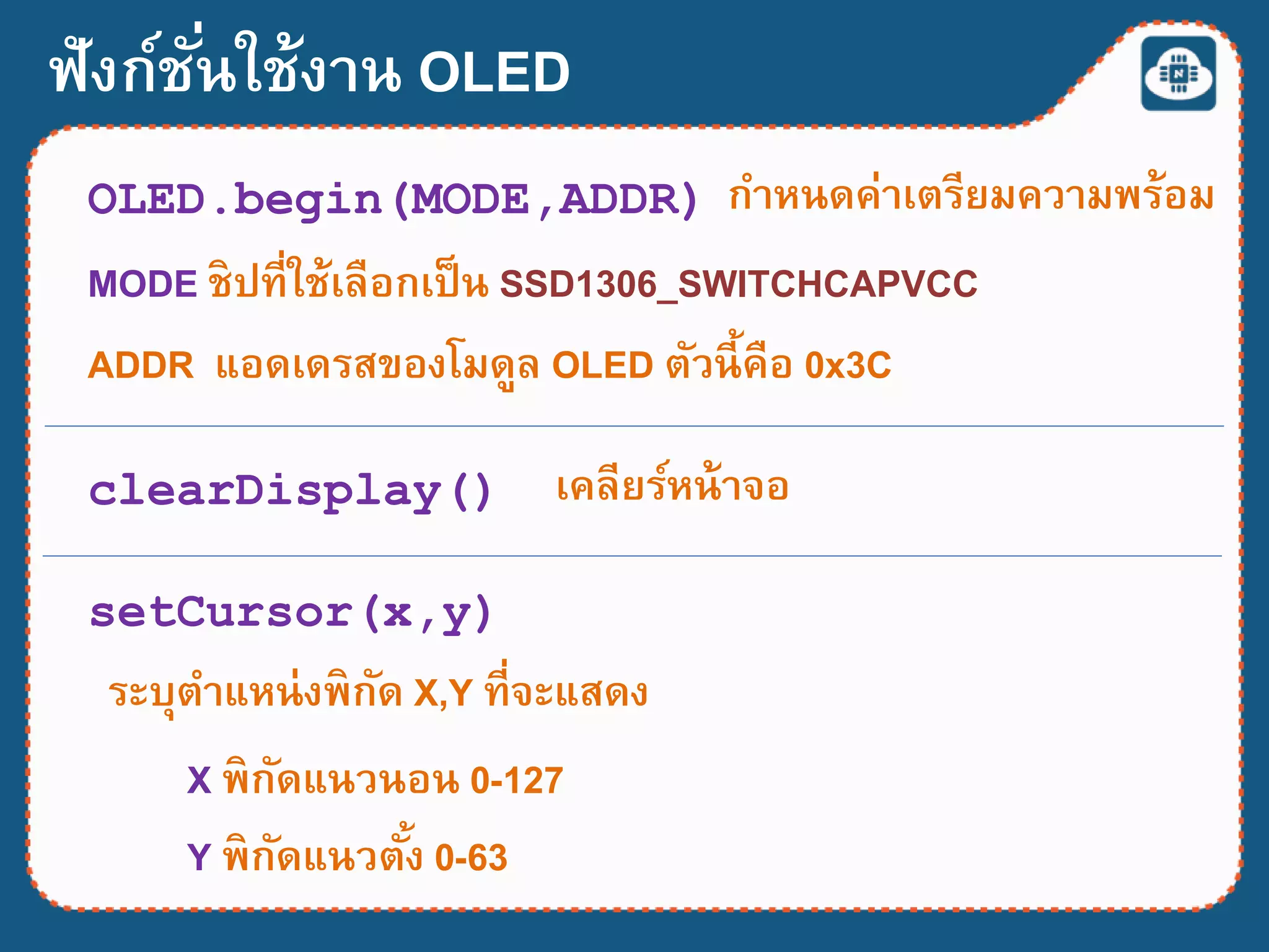 ฟังก์ชั่นใช้งาน OLED
OLED.begin(MODE,ADDR) กาหนดค่าเตรียมความพร้อม
MODE ชิปที่ใช้เลือกเป็น SSD1306_SWITCHCAPVCC
ADDR แอดเดรสของโมดูล OLED ตัวนี้คือ 0x3C
clearDisplay() เคลียร์หน้าจอ
setCursor(x,y)
ระบุตาแหน่งพิกัด X,Y ที่จะแสดง
X พิกัดแนวนอน 0-127
Y พิกัดแนวตั้ง 0-63
 