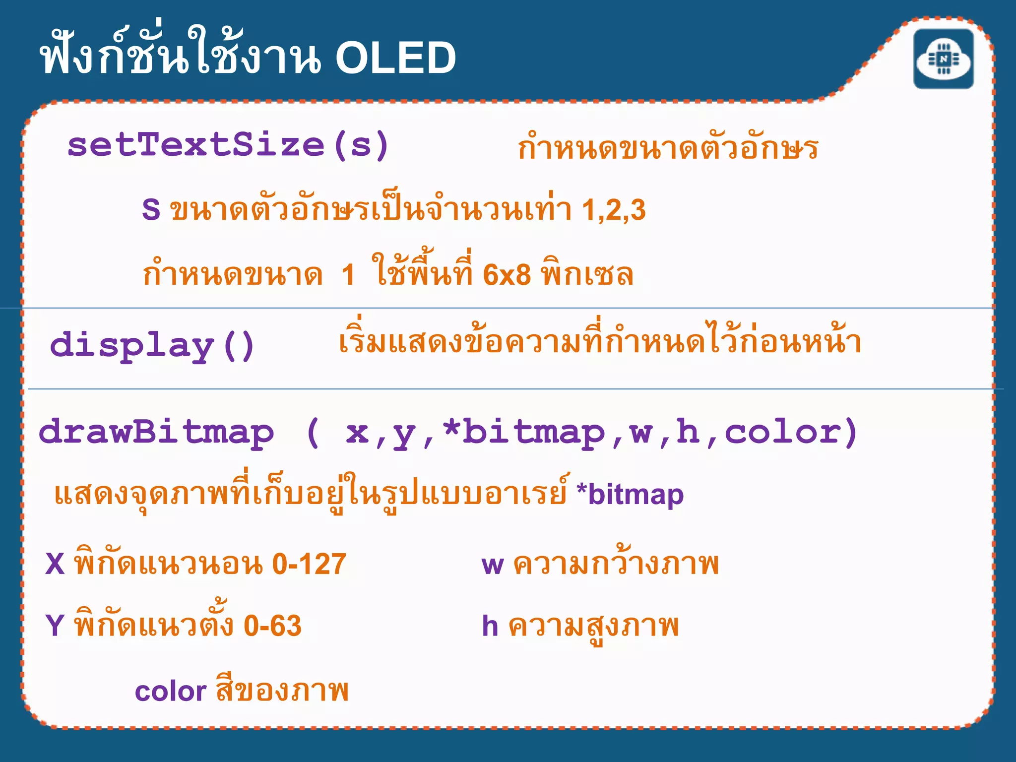 ฟังก์ชั่นใช้งาน OLED
setTextSize(s) กาหนดขนาดตัวอักษร
S ขนาดตัวอักษรเป็นจานวนเท่า 1,2,3
กาหนดขนาด 1 ใช้พื้นที่ 6x8 พิกเซล
display() เริ่มแสดงข้อความที่กาหนดไว้ก่อนหน้า
drawBitmap ( x,y,*bitmap,w,h,color)
แสดงจุดภาพที่เก็บอยู่ในรูปแบบอาเรย์ *bitmap
X พิกัดแนวนอน 0-127
Y พิกัดแนวตั้ง 0-63
w ความกว้างภาพ
h ความสูงภาพ
color สีของภาพ
 