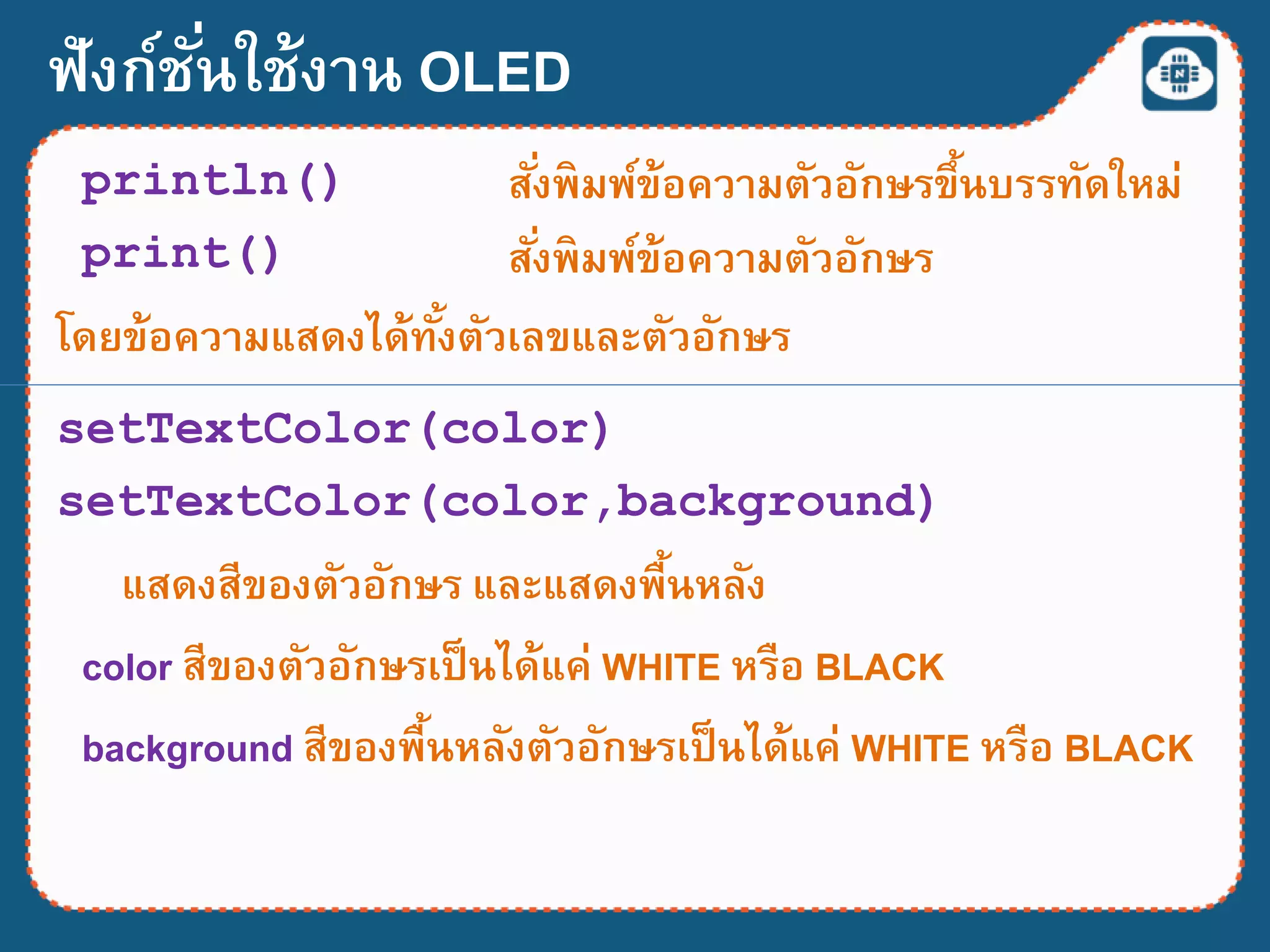 ฟังก์ชั่นใช้งาน OLED
println() สั่งพิมพ์ข้อความตัวอักษรขึ้นบรรทัดใหม่
setTextColor(color)
แสดงสีของตัวอักษร และแสดงพื้นหลัง
color สีของตัวอักษรเป็นได้แค่ WHITE หรือ BLACK
สั่งพิมพ์ข้อความตัวอักษรprint()
โดยข้อความแสดงได้ทั้งตัวเลขและตัวอักษร
setTextColor(color,background)
background สีของพื้นหลังตัวอักษรเป็นได้แค่ WHITE หรือ BLACK
 