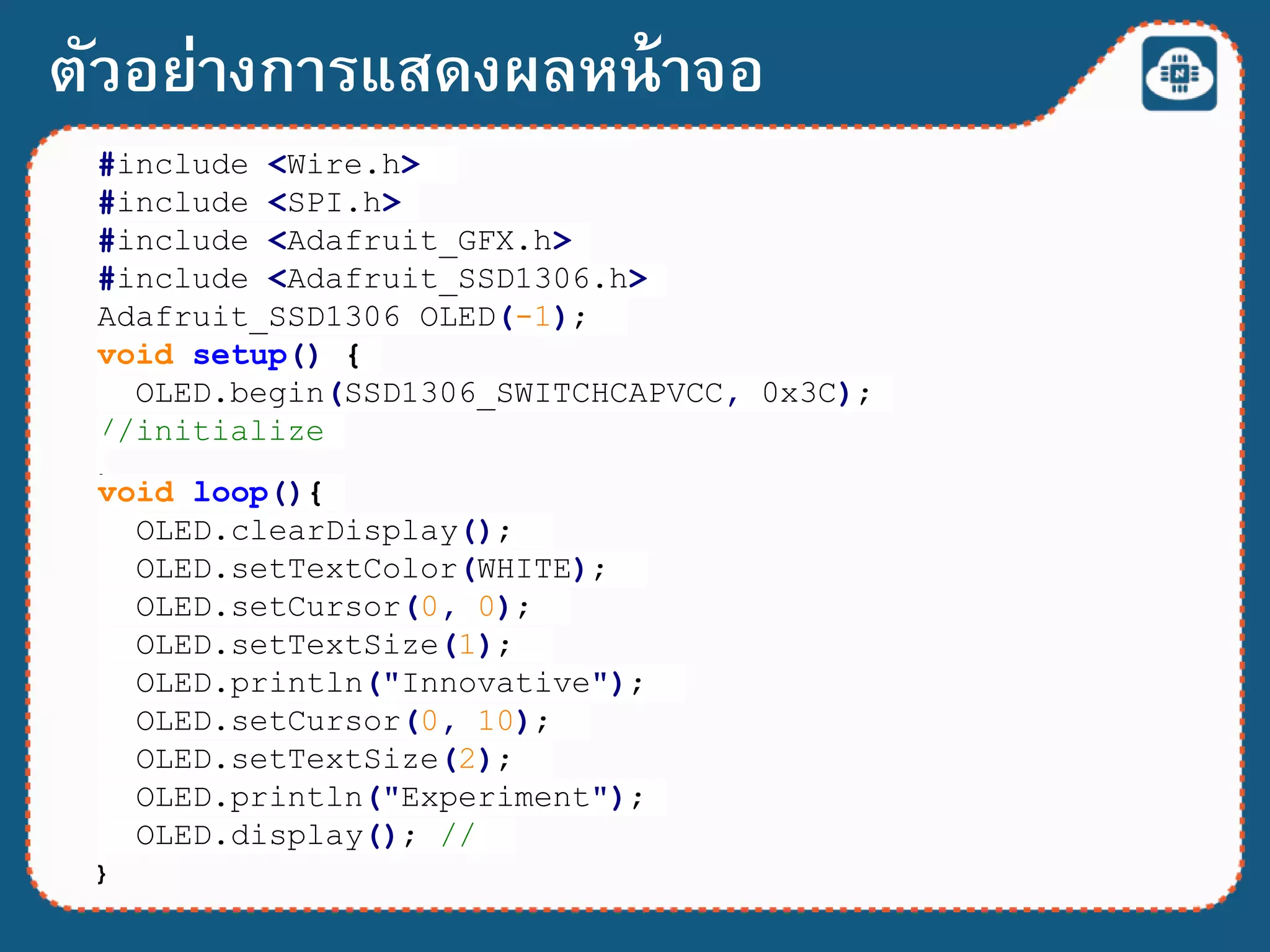 ตัวอย่างการแสดงผลหน้าจอ
#include <Wire.h>
#include <SPI.h>
#include <Adafruit_GFX.h>
#include <Adafruit_SSD1306.h>
Adafruit_SSD1306 OLED(-1);
void setup() {
OLED.begin(SSD1306_SWITCHCAPVCC, 0x3C);
//initialize
}
void loop(){
OLED.clearDisplay();
OLED.setTextColor(WHITE);
OLED.setCursor(0, 0);
OLED.setTextSize(1);
OLED.println("Innovative");
OLED.setCursor(0, 10);
OLED.setTextSize(2);
OLED.println("Experiment");
OLED.display(); //
}
 