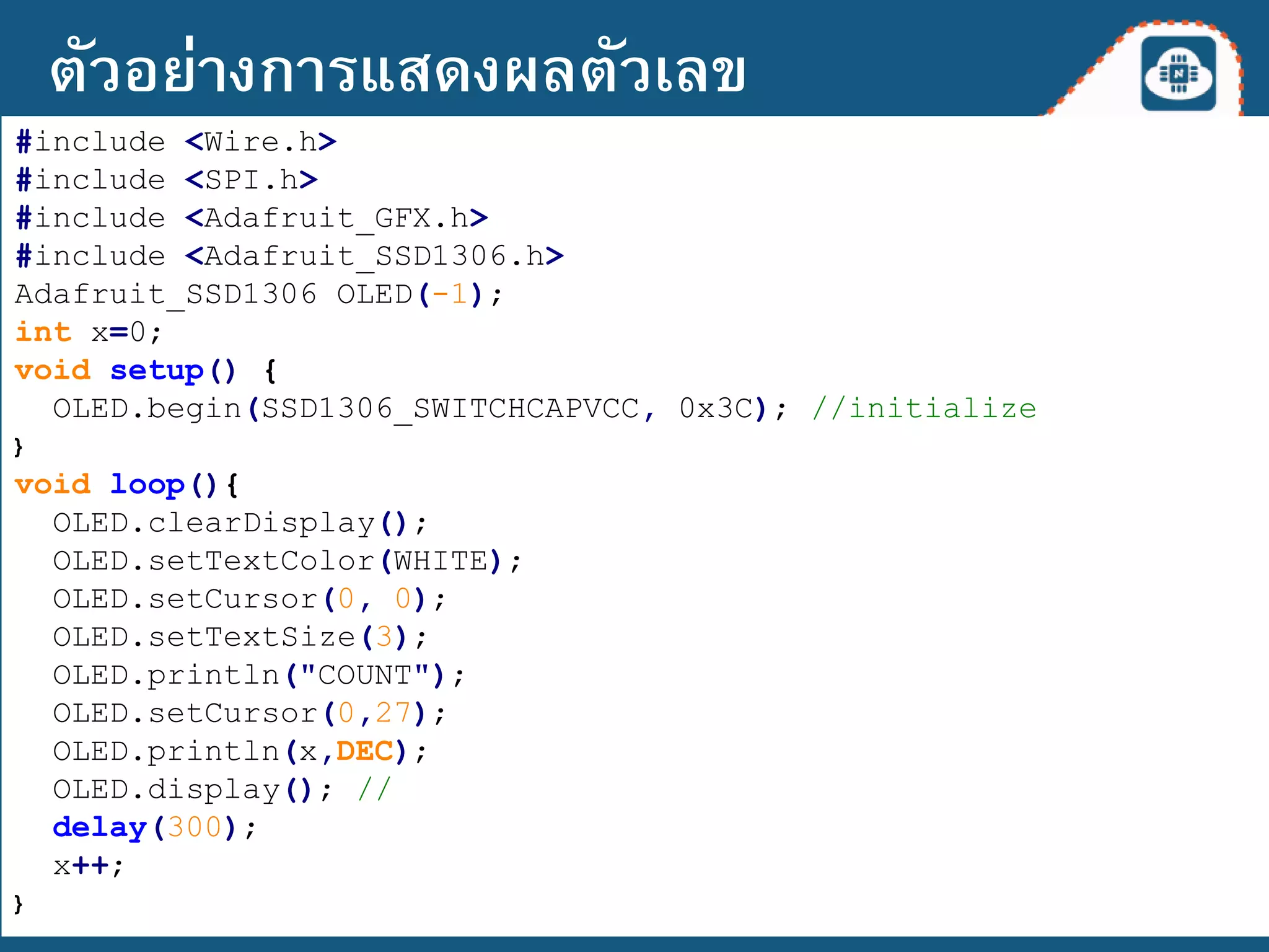 #include <Wire.h>
#include <SPI.h>
#include <Adafruit_GFX.h>
#include <Adafruit_SSD1306.h>
Adafruit_SSD1306 OLED(-1);
int x=0;
void setup() {
OLED.begin(SSD1306_SWITCHCAPVCC, 0x3C); //initialize
}
void loop(){
OLED.clearDisplay();
OLED.setTextColor(WHITE);
OLED.setCursor(0, 0);
OLED.setTextSize(3);
OLED.println("COUNT");
OLED.setCursor(0,27);
OLED.println(x,DEC);
OLED.display(); //
delay(300);
x++;
}
ตัวอย่างการแสดงผลตัวเลข
 
