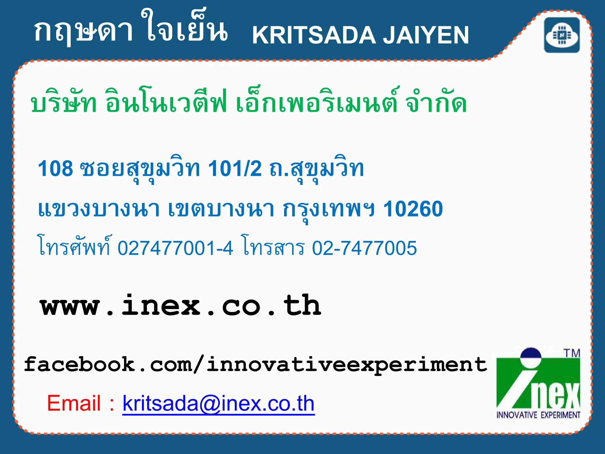 กฤษดา ใจเย็น
บริษัท อินโนเวตีฟ เอ็กเพอริเมนต์ จากัด
108 ซอยสุขุมวิท 101/2 ถ.สุขุมวิท
แขวงบางนา เขตบางนา กรุงเทพฯ 10260
โทรศัพท์ 027477001-4 โทรสำร 02-7477005
Email : kritsada@inex.co.th
www.inex.co.th
facebook.com/innovativeexperiment
KRITSADA JAIYEN
 
