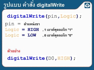 รูปแบบ คาสั่ง digitalWrite
digitalWrite(pin,Logic);
pin = ตาแหน่งขา
Logic = HIGH , 1 เอาต์พุตลอจิก "1"
Logic = LOW , 0 เอาต์พุตลอจิก "0"
digitalWrite(D0,HIGH);
ตัวอย่าง
 
