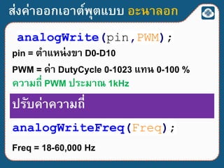 ส่งค่าออกเอาต์พุตแบบ อะนาลอก
analogWrite(pin,PWM);
pin = ตาแหน่งขา D0-D10
PWM = ค่า DutyCycle 0-1023 แทน 0-100 %
ความถี่ PWM ประมาณ 1kHz
analogWriteFreq(Freq);
ปรับค่าความถี่
Freq = 18-60,000 Hz
 