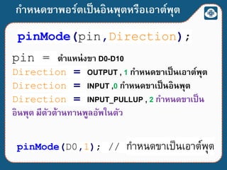 กาหนดขาพอร์ตเป็นอินพุตหรือเอาต์พุต
pinMode(pin,Direction);
pinMode(D0,1); // กำหนดขำเป็นเอำต์พุต
pin = ตาแหน่งขา D0-D10
Direction = OUTPUT , 1 กาหนดขาเป็นเอาต์พุต
Direction = INPUT ,0 กาหนดขาเป็นอินพุต
Direction = INPUT_PULLUP , 2 กาหนดขาเป็น
อินพุต มีตัวต้านทานพูลอัพในตัว
 