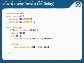 สวิตช์ กดติด/กดดับ (ใช้ Delay)
boolean st=0;
void setup(){
pinMode(D5,INPUT);
pinMode(D1,OUTPUT);
}
void loop(){
if(!digitalRead(D5)){
delay(200);
if(st){
digitalWrite(D1,HIGH);st=0;
}
else{
digitalWrite(D1,LOW);st=1;
}
}
}
 