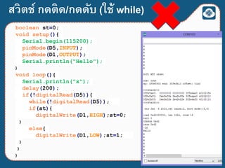 สวิตช์ กดติด/กดดับ (ใช้ while)
boolean st=0;
void setup(){
Serial.begin(115200);
pinMode(D5,INPUT);
pinMode(D1,OUTPUT);
Serial.println("Hello");
}
void loop(){
Serial.println("x");
delay(200);
if(!digitalRead(D5)){
while(!digitalRead(D5));
if(st){
digitalWrite(D1,HIGH);st=0;
}
else{
digitalWrite(D1,LOW);st=1;
}
}
}
 