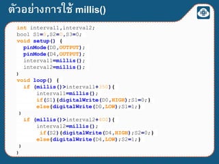 int interval1,interval2;
bool S1=0,S2=0,S3=0;
void setup() {
pinMode(D0,OUTPUT);
pinMode(D4,OUTPUT);
interval1=millis();
interval2=millis();
}
void loop() {
if (millis()>interval1+350){
interval1=millis();
if(S1){digitalWrite(D0,HIGH);S1=0;}
else{digitalWrite(D0,LOW);S1=1;}
}
if (millis()>interval2+400){
interval2=millis();
if(S2){digitalWrite(D4,HIGH);S2=0;}
else{digitalWrite(D4,LOW);S2=1;}
}
}
ตัวอย่างการใช้ millis()
 