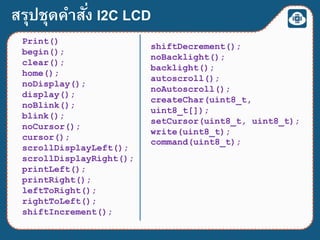 สรุปชุดคาสั่ง I2C LCD
Print()
begin();
clear();
home();
noDisplay();
display();
noBlink();
blink();
noCursor();
cursor();
scrollDisplayLeft();
scrollDisplayRight();
printLeft();
printRight();
leftToRight();
rightToLeft();
shiftIncrement();
shiftDecrement();
noBacklight();
backlight();
autoscroll();
noAutoscroll();
createChar(uint8_t,
uint8_t[]);
setCursor(uint8_t, uint8_t);
write(uint8_t);
command(uint8_t);
 