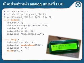 ตัวอย่างอ่านค่า analog แสดงที่ LCD
#include <Wire.h>
#include <LiquidCrystal_I2C.h>
LiquidCrystal_I2C lcd(0x27, 16, 2);
void setup() {
lcd.begin();
lcd.noBacklight();delay(2000);
lcd.backlight();
lcd.setCursor(0, 0);
lcd.print("AnalogRead A0");
}
void loop(){
lcd.setCursor(3, 1);
lcd.print(analogRead(A0));
lcd.print(" ");
delay(500);
}
 