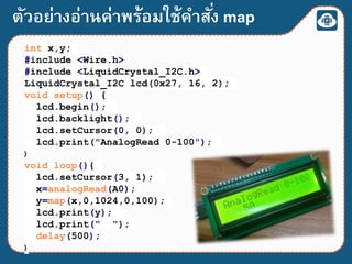 ตัวอย่างอ่านค่าพร้อมใช้คาสั่ง map
int x,y;
#include <Wire.h>
#include <LiquidCrystal_I2C.h>
LiquidCrystal_I2C lcd(0x27, 16, 2);
void setup() {
lcd.begin();
lcd.backlight();
lcd.setCursor(0, 0);
lcd.print("AnalogRead 0-100");
}
void loop(){
lcd.setCursor(3, 1);
x=analogRead(A0);
y=map(x,0,1024,0,100);
lcd.print(y);
lcd.print(" ");
delay(500);
}
 
