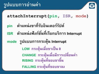รูปแบบการอ่านค่า
attachInterrupt(pin, ISR, mode)
pin ตาแหน่งขาที่รับอินเตอร์รัปต์
ISR ตาแหน่งฟังก์ชั่นที่เรียกบริการ Interrupt
mode รูปแบบการกระตุ้น Interrupt
LOW กระตุ้นเมื่อขาเป็น 0
CHANGE กระตุ้นเมื่อมีการเปลี่ยนค่า
RISING กระตุ้นที่ขอบขาขึ้น
FALLING กระตุ้นที่ขอบขาลง
 
