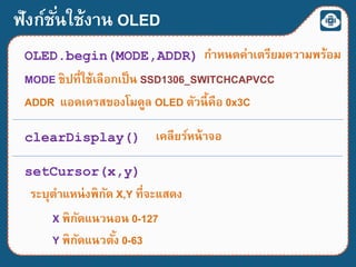 ฟังก์ชั่นใช้งาน OLED
OLED.begin(MODE,ADDR) กาหนดค่าเตรียมความพร้อม
MODE ชิปที่ใช้เลือกเป็น SSD1306_SWITCHCAPVCC
ADDR แอดเดรสของโมดูล OLED ตัวนี้คือ 0x3C
clearDisplay() เคลียร์หน้าจอ
setCursor(x,y)
ระบุตาแหน่งพิกัด X,Y ที่จะแสดง
X พิกัดแนวนอน 0-127
Y พิกัดแนวตั้ง 0-63
 