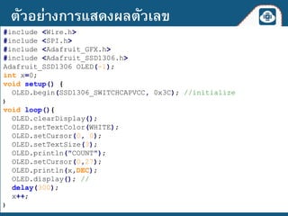#include <Wire.h>
#include <SPI.h>
#include <Adafruit_GFX.h>
#include <Adafruit_SSD1306.h>
Adafruit_SSD1306 OLED(-1);
int x=0;
void setup() {
OLED.begin(SSD1306_SWITCHCAPVCC, 0x3C); //initialize
}
void loop(){
OLED.clearDisplay();
OLED.setTextColor(WHITE);
OLED.setCursor(0, 0);
OLED.setTextSize(3);
OLED.println("COUNT");
OLED.setCursor(0,27);
OLED.println(x,DEC);
OLED.display(); //
delay(300);
x++;
}
ตัวอย่างการแสดงผลตัวเลข
 