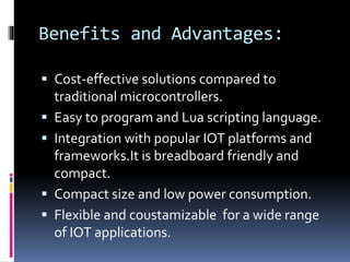 Benefits and Advantages:
 Cost-effective solutions compared to
traditional microcontrollers.
 Easy to program and Lua scripting language.
 Integration with popular IOT platforms and
frameworks.It is breadboard friendly and
compact.
 Compact size and low power consumption.
 Flexible and coustamizable for a wide range
of IOT applications.
 
