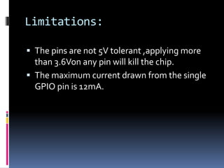 Limitations:
 The pins are not 5V tolerant ,applying more
than 3.6Von any pin will kill the chip.
 The maximum current drawn from the single
GPIO pin is 12mA.
 