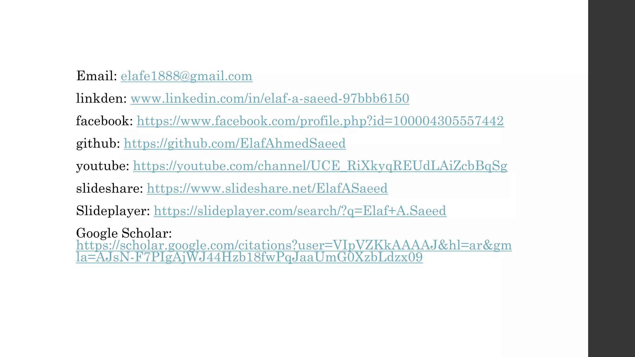 Email: elafe1888@gmail.com linkden: www.linkedin.com/in/elaf-a-saeed-97bbb6150 facebook: https://www.facebook.com/profile.php?id=100004305557442 github: https://github.com/ElafAhmedSaeed youtube: https://youtube.com/channel/UCE_RiXkyqREUdLAiZcbBqSg slideshare: https://www.slideshare.net/ElafASaeed Slideplayer: https://slideplayer.com/search/?q=Elaf+A.Saeed Google Scholar: https://scholar.google.com/citations?user=VIpVZKkAAAAJ&hl=ar&gm la=AJsN-F7PIgAjWJ44Hzb18fwPqJaaUmG0XzbLdzx09