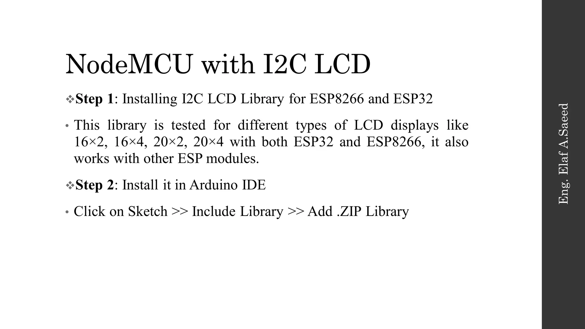 NodeMCU with I2C LCD
Eng.
Elaf
A.Saeed
Step 1: Installing I2C LCD Library for ESP8266 and ESP32
• This library is tested for different types of LCD displays like
16×2, 16×4, 20×2, 20×4 with both ESP32 and ESP8266, it also
works with other ESP modules.
Step 2: Install it in Arduino IDE
• Click on Sketch >> Include Library >> Add .ZIP Library
 