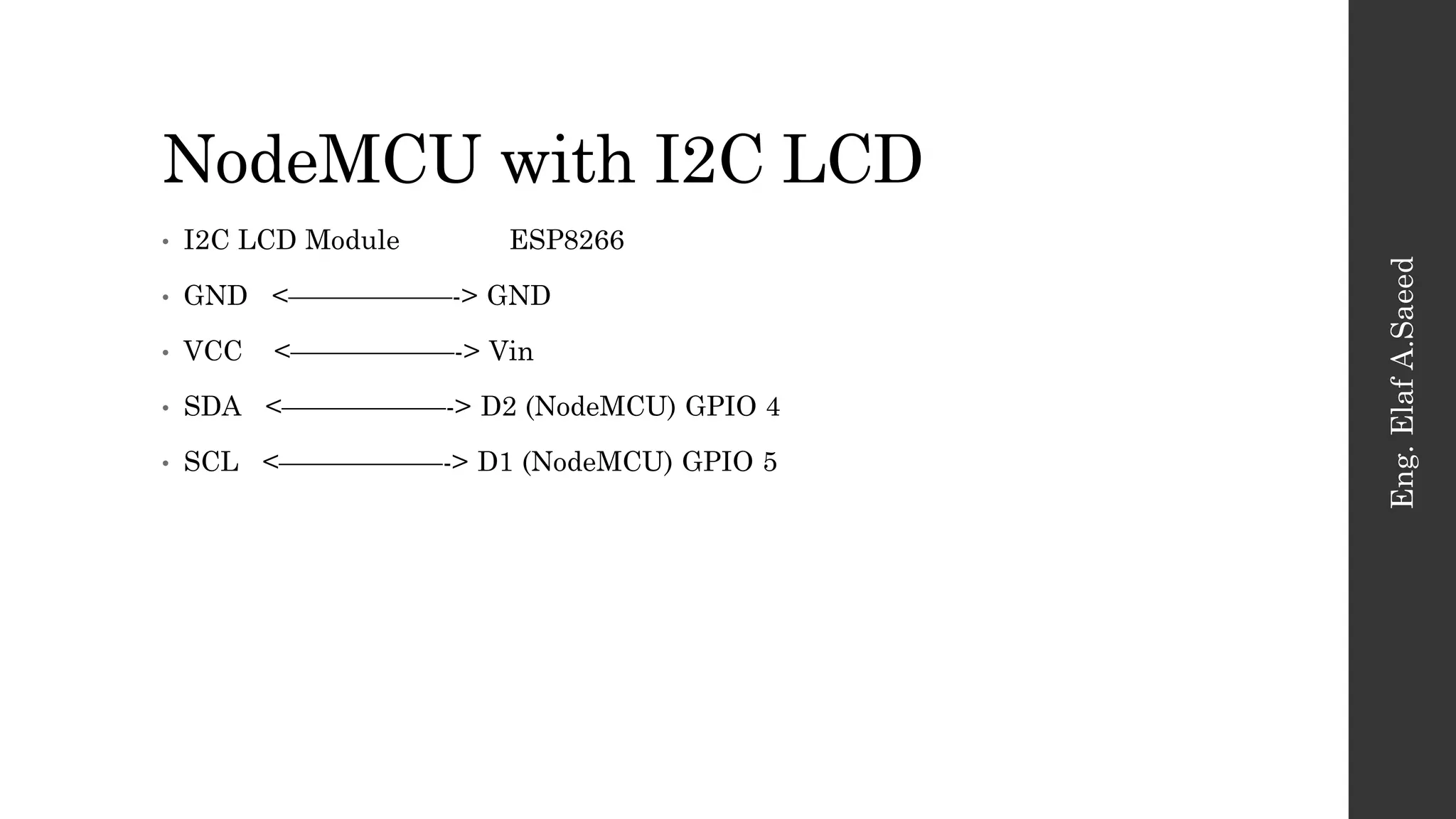 NodeMCU with I2C LCD
Eng.
Elaf
A.Saeed
• I2C LCD Module ESP8266
• GND <——————-> GND
• VCC <——————-> Vin
• SDA <——————-> D2 (NodeMCU) GPIO 4
• SCL <——————-> D1 (NodeMCU) GPIO 5
 