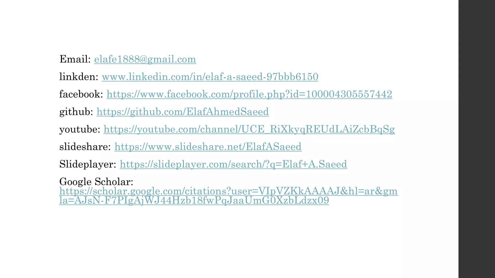 Email: elafe1888@gmail.com
linkden: www.linkedin.com/in/elaf-a-saeed-97bbb6150
facebook: https://www.facebook.com/profile.php?id=100004305557442
github: https://github.com/ElafAhmedSaeed
youtube: https://youtube.com/channel/UCE_RiXkyqREUdLAiZcbBqSg
slideshare: https://www.slideshare.net/ElafASaeed
Slideplayer: https://slideplayer.com/search/?q=Elaf+A.Saeed
Google Scholar:
https://scholar.google.com/citations?user=VIpVZKkAAAAJ&hl=ar&gm
la=AJsN-F7PIgAjWJ44Hzb18fwPqJaaUmG0XzbLdzx09
 