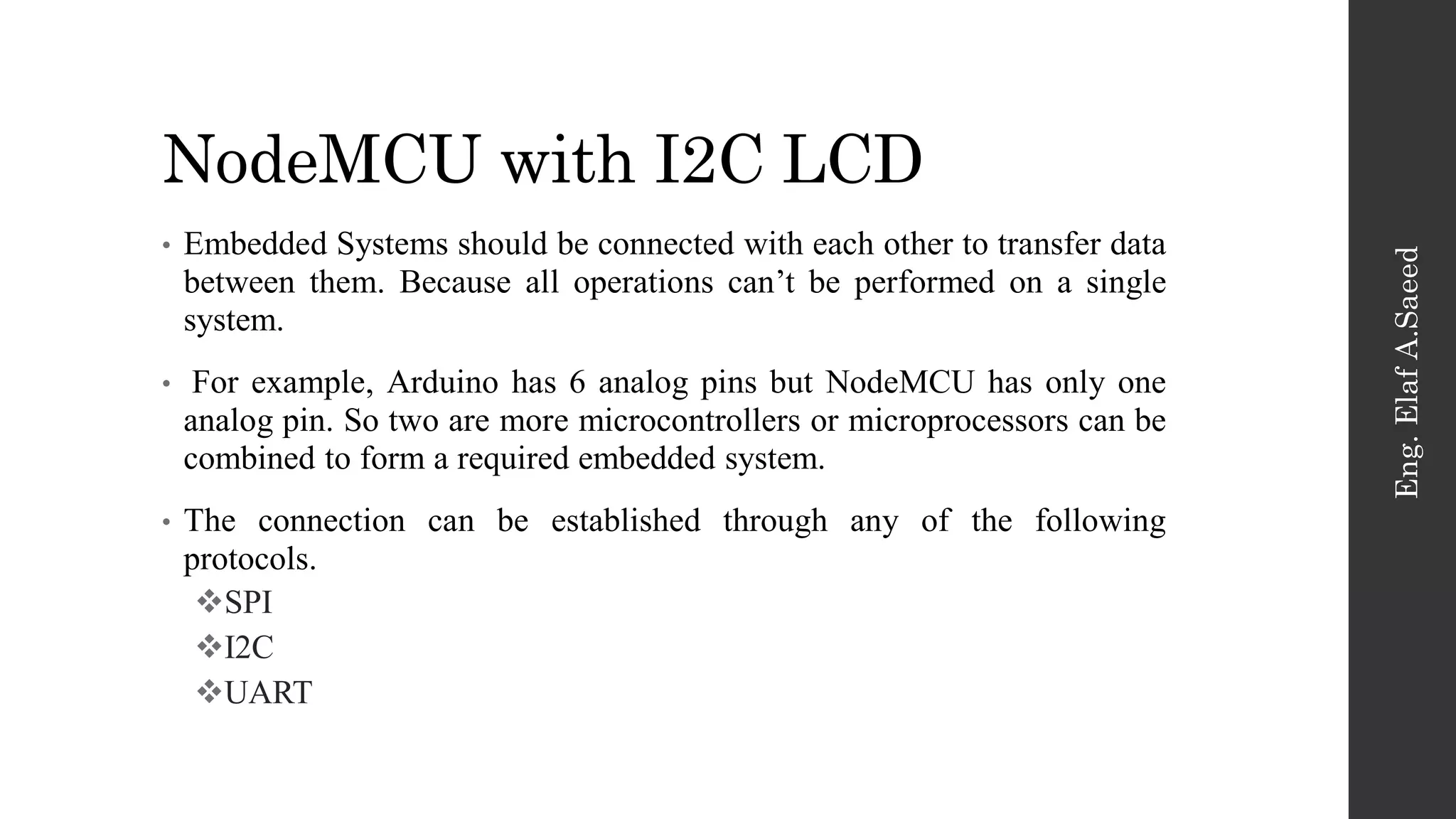 NodeMCU with I2C LCD
Eng.
Elaf
A.Saeed
• Embedded Systems should be connected with each other to transfer data
between them. Because all operations can’t be performed on a single
system.
• For example, Arduino has 6 analog pins but NodeMCU has only one
analog pin. So two are more microcontrollers or microprocessors can be
combined to form a required embedded system.
• The connection can be established through any of the following
protocols.
SPI
I2C
UART
 