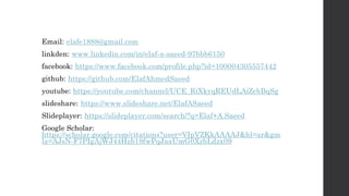 Email: elafe1888@gmail.com
linkden: www.linkedin.com/in/elaf-a-saeed-97bbb6150
facebook: https://www.facebook.com/profile.php?id=100004305557442
github: https://github.com/ElafAhmedSaeed
youtube: https://youtube.com/channel/UCE_RiXkyqREUdLAiZcbBqSg
slideshare: https://www.slideshare.net/ElafASaeed
Slideplayer: https://slideplayer.com/search/?q=Elaf+A.Saeed
Google Scholar:
https://scholar.google.com/citations?user=VIpVZKkAAAAJ&hl=ar&gm
la=AJsN-F7PIgAjWJ44Hzb18fwPqJaaUmG0XzbLdzx09
 