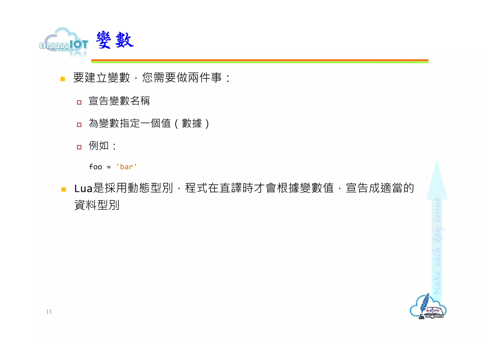  要建立變數，您需要做兩件事：
 宣告變數名稱
 為變數指定⼀個值（數據）
 例如：
foo = 'bar'
 Lua是採用動態型別，程式在直譯時才會根據變數值，宣告成適當的
資料型別
變數
11
 