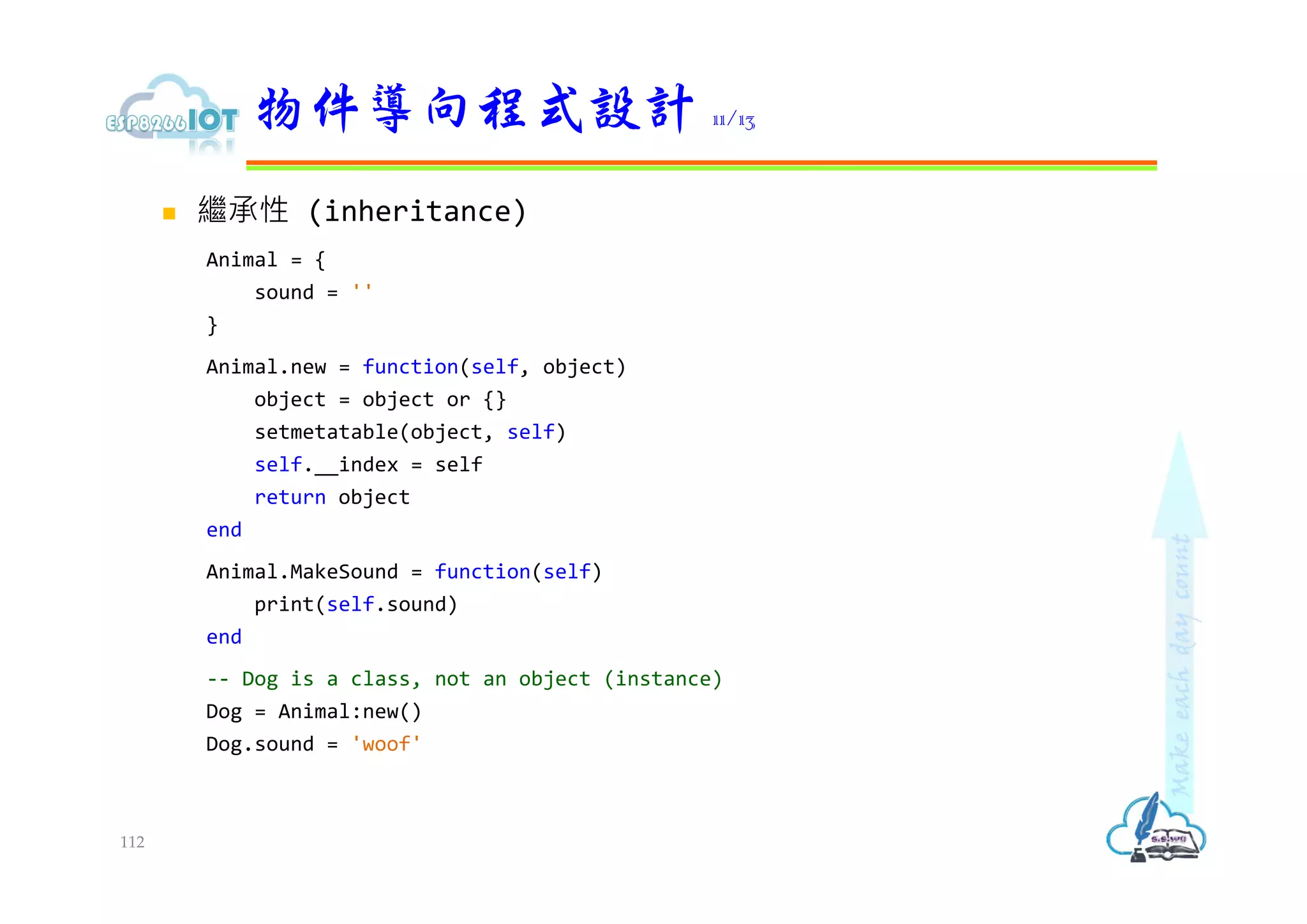  繼承性 (inheritance)
Animal = {
sound = ''
}
Animal.new = function(self, object)
object = object or {}
setmetatable(object, self)
self.__index = self
return object
end
Animal.MakeSound = function(self)
print(self.sound)
end
-- Dog is a class, not an object (instance)
Dog = Animal:new()
Dog.sound = 'woof'
物件導向程式設計 11/13
112
 