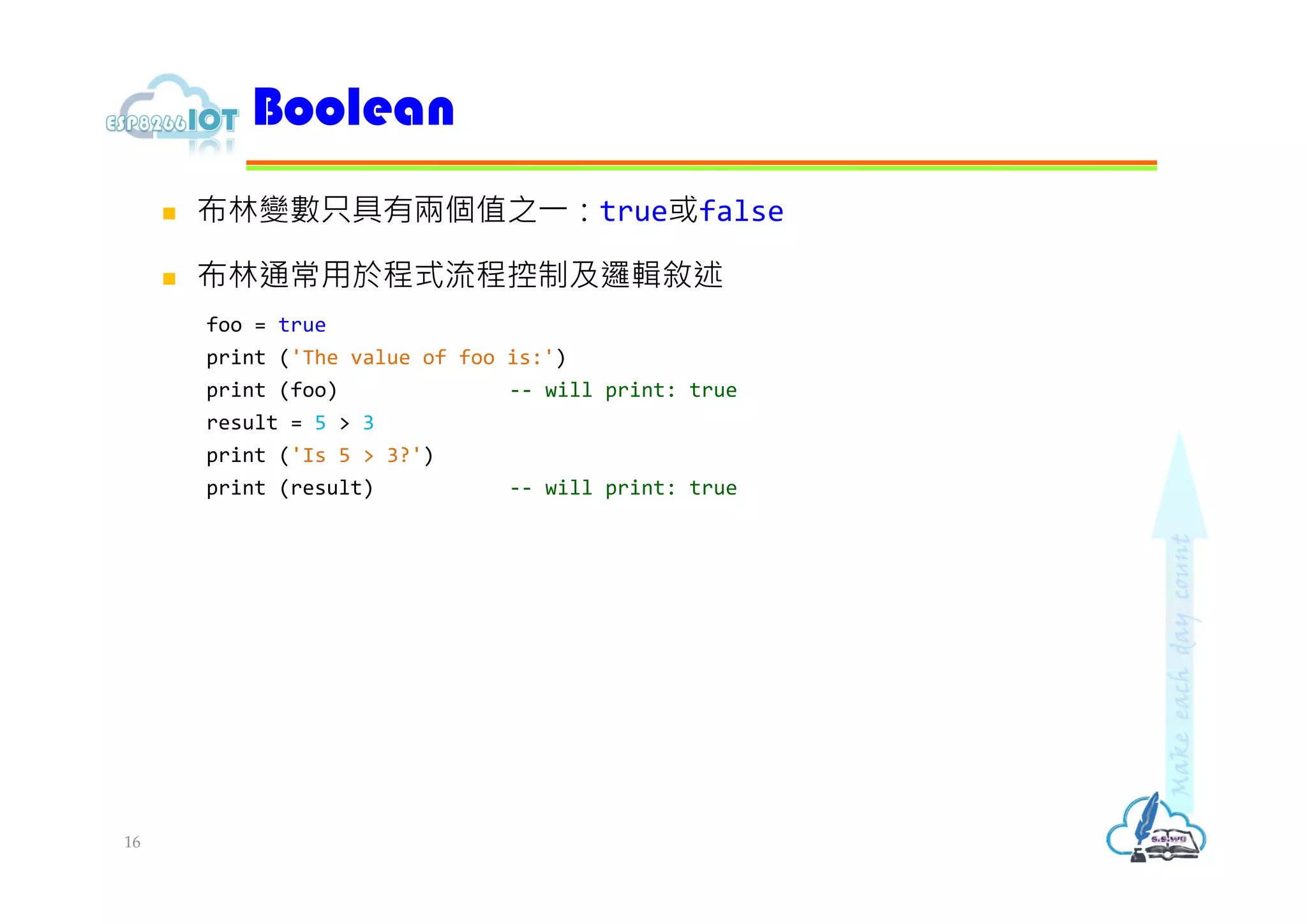  布林變數只具有兩個值之⼀：true或false
 布林通常用於程式流程控制及邏輯敘述
foo = true
print ('The value of foo is:')
print (foo) -- will print: true
result = 5 > 3
print ('Is 5 > 3?')
print (result) -- will print: true
Boolean
16
 