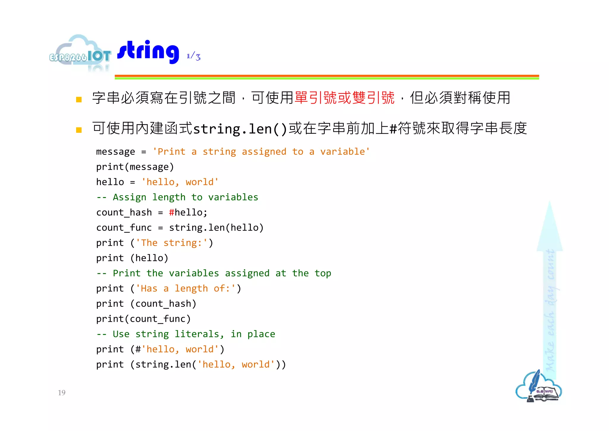  字串必須寫在引號之間，可使用單引號或雙引號，但必須對稱使用
 可使用內建函式string.len()或在字串前加上#符號來取得字串⻑度
message = 'Print a string assigned to a variable'
print(message)
hello = 'hello, world'
-- Assign length to variables
count_hash = #hello;
count_func = string.len(hello)
print ('The string:')
print (hello)
-- Print the variables assigned at the top
print ('Has a length of:')
print (count_hash)
print(count_func)
-- Use string literals, in place
print (#'hello, world')
print (string.len('hello, world'))
string 1/3
19
 