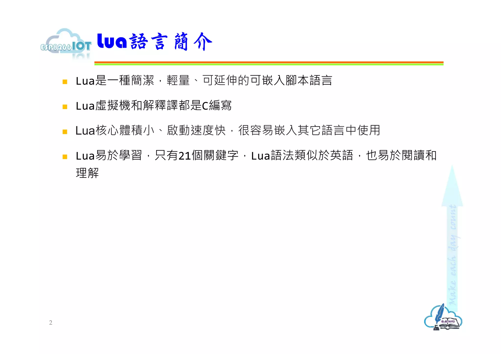  Lua是⼀種簡潔，輕量、可延伸的可嵌入腳本語言
 Lua虛擬機和解釋譯都是C編寫
 Lua核心體積小、啟動速度快，很容易嵌入其它語言中使用
 Lua易於學習，只有21個關鍵字，Lua語法類似於英語，也易於閱讀和
理解
Lua語言簡介
2
 