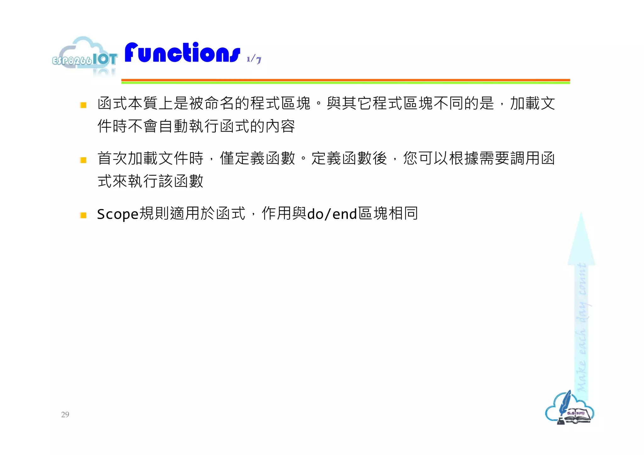  函式本質上是被命名的程式區塊。與其它程式區塊不同的是，加載文
件時不會自動執行函式的內容
 首次加載文件時，僅定義函數。定義函數後，您可以根據需要調用函
式來執行該函數
 Scope規則適用於函式，作用與do/end區塊相同
Functions 1/7
29
 