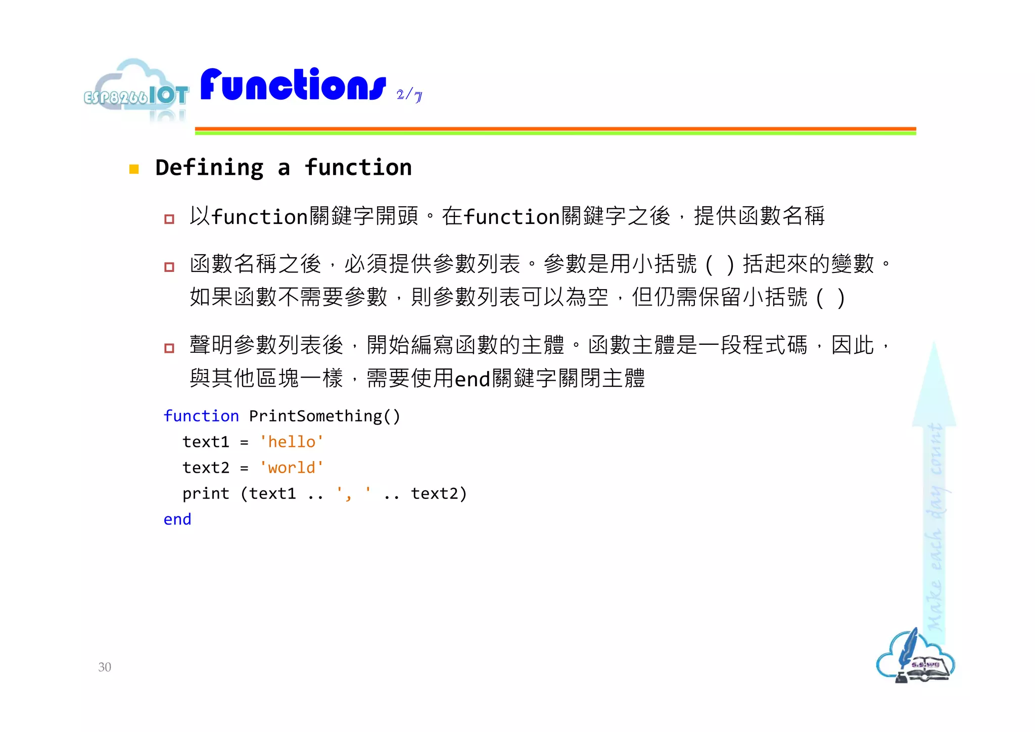  Defining a function
 以function關鍵字開頭。在function關鍵字之後，提供函數名稱
 函數名稱之後，必須提供參數列表。參數是用小括號（）括起來的變數。
如果函數不需要參數，則參數列表可以為空，但仍需保留小括號（）
 聲明參數列表後，開始編寫函數的主體。函數主體是⼀段程式碼，因此，
與其他區塊⼀樣，需要使用end關鍵字關閉主體
function PrintSomething()
text1 = 'hello'
text2 = 'world'
print (text1 .. ', ' .. text2)
end
Functions 2/7
30
 