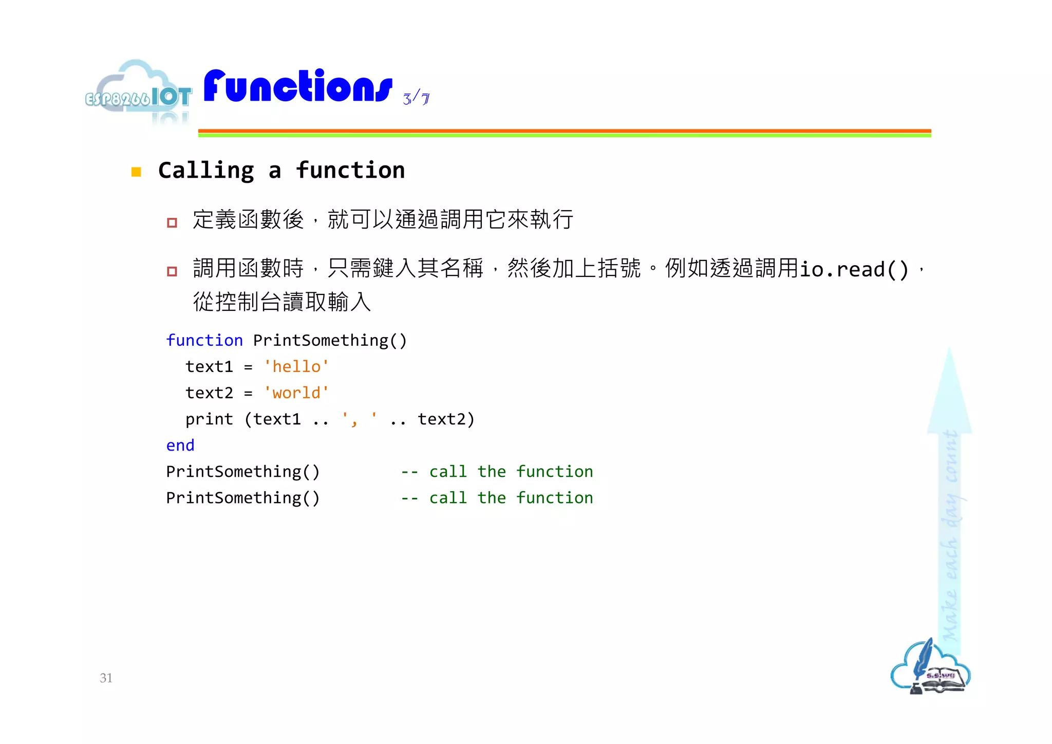  Calling a function
 定義函數後，就可以通過調用它來執行
 調用函數時，只需鍵入其名稱，然後加上括號。例如透過調用io.read()，
從控制台讀取輸入
function PrintSomething()
text1 = 'hello'
text2 = 'world'
print (text1 .. ', ' .. text2)
end
PrintSomething() -- call the function
PrintSomething() -- call the function
Functions 3/7
31
 