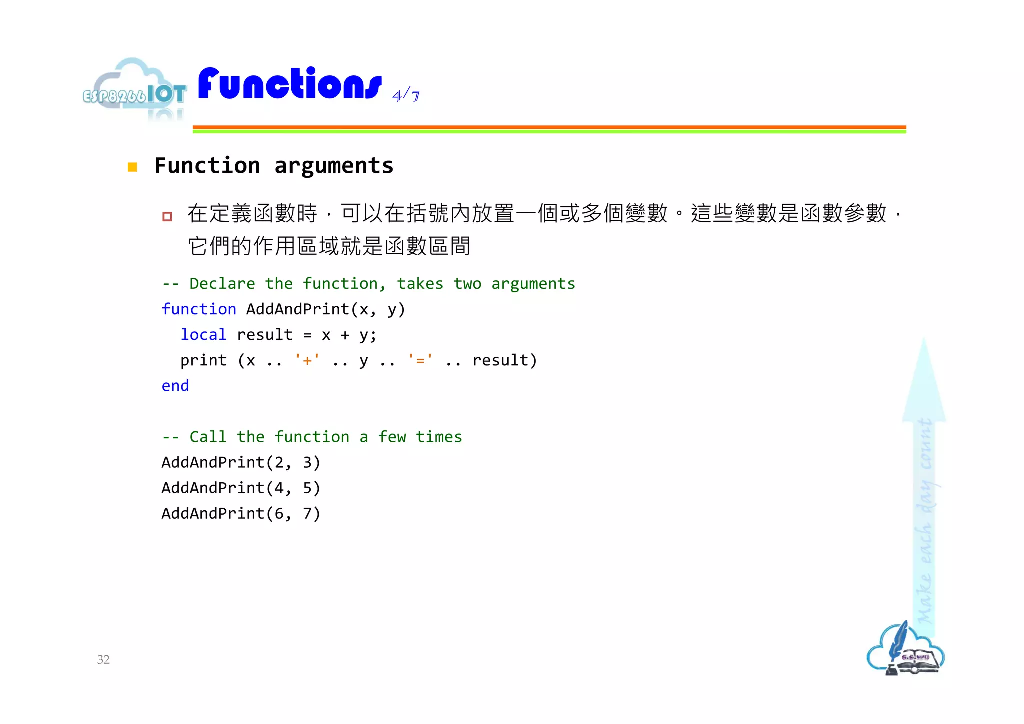  Function arguments
 在定義函數時，可以在括號內放置⼀個或多個變數。這些變數是函數參數，
它們的作用區域就是函數區間
-- Declare the function, takes two arguments
function AddAndPrint(x, y)
local result = x + y;
print (x .. '+' .. y .. '=' .. result)
end
-- Call the function a few times
AddAndPrint(2, 3)
AddAndPrint(4, 5)
AddAndPrint(6, 7)
Functions 4/7
32
 