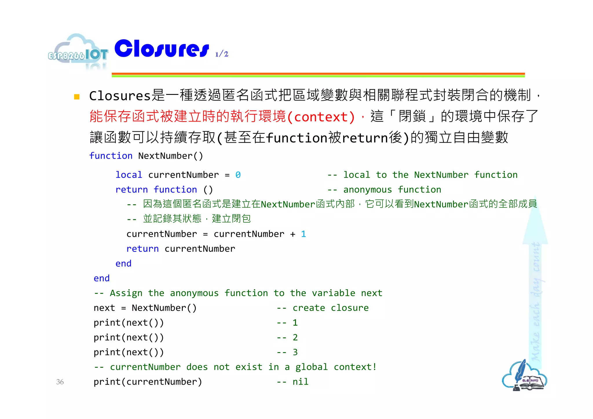  Closures是⼀種透過匿名函式把區域變數與相關聯程式封裝閉合的機制，
能保存函式被建立時的執行環境(context)，這「閉鎖」的環境中保存了
讓函數可以持續存取(甚⾄在function被return後)的獨立自由變數
function NextNumber()
local currentNumber = 0 -- local to the NextNumber function
return function () -- anonymous function
-- 因為這個匿名函式是建立在NextNumber函式內部，它可以看到NextNumber函式的全部成員
-- 並記錄其狀態，建立閉包
currentNumber = currentNumber + 1
return currentNumber
end
end
-- Assign the anonymous function to the variable next
next = NextNumber() -- create closure
print(next()) -- 1
print(next()) -- 2
print(next()) -- 3
-- currentNumber does not exist in a global context!
print(currentNumber) -- nil
Closures 1/2
36
 