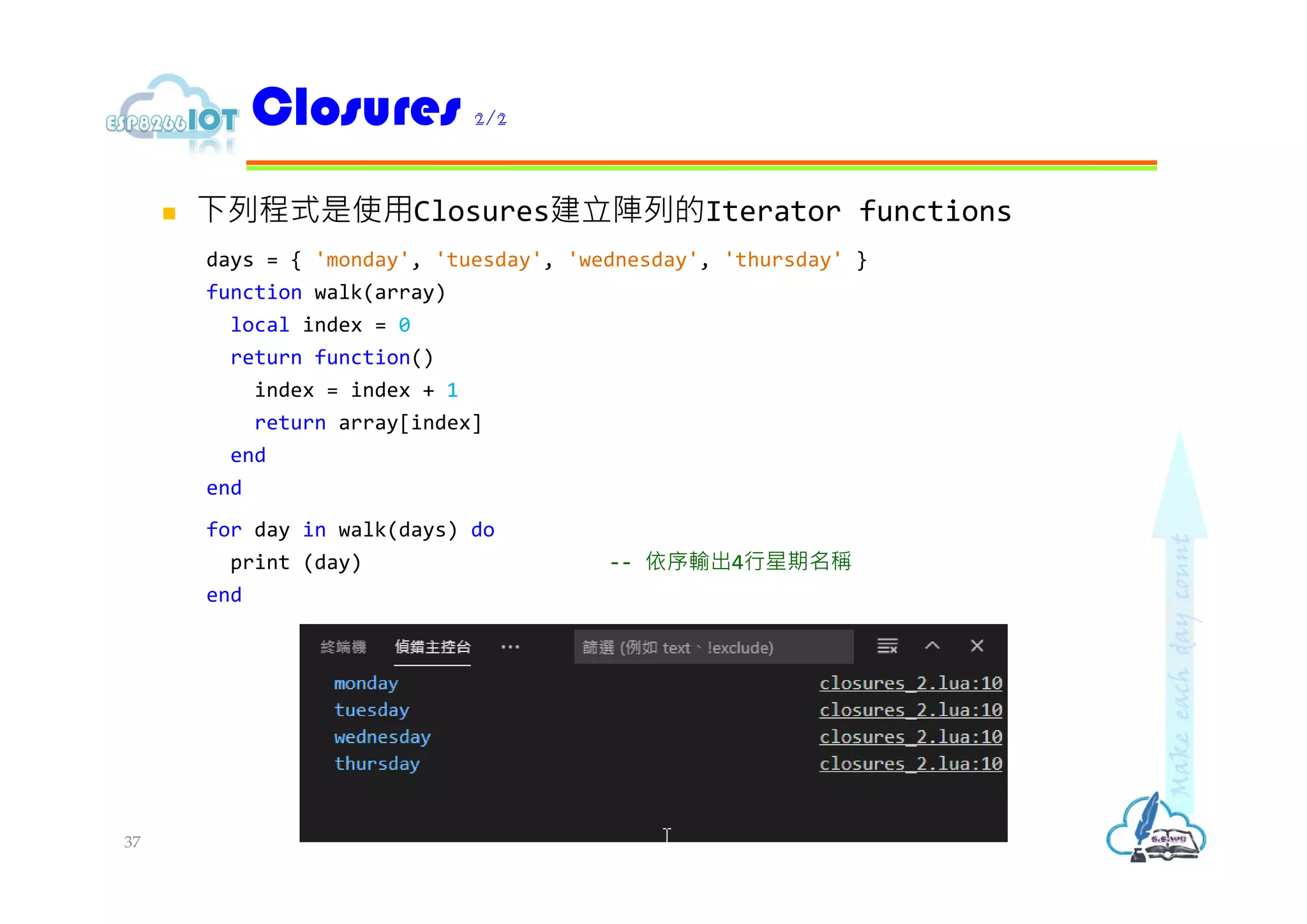  下列程式是使用Closures建立陣列的Iterator functions
days = { 'monday', 'tuesday', 'wednesday', 'thursday' }
function walk(array)
local index = 0
return function()
index = index + 1
return array[index]
end
end
for day in walk(days) do
print (day) -- 依序輸出4行星期名稱
end
Closures 2/2
37
 