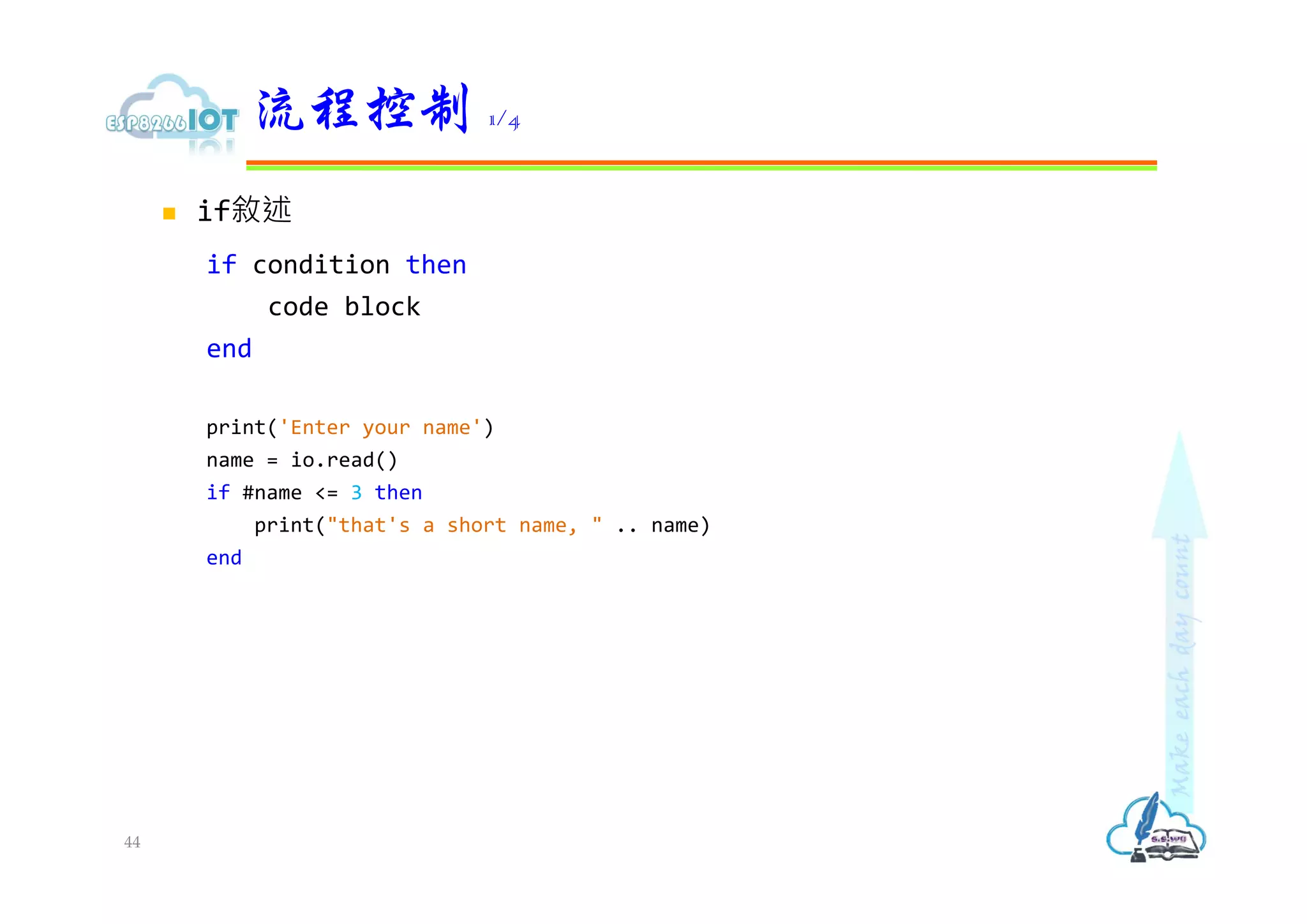  if敘述
if condition then
code block
end
print('Enter your name')
name = io.read()
if #name <= 3 then
print("that's a short name, " .. name)
end
流程控制 1/4
44
 