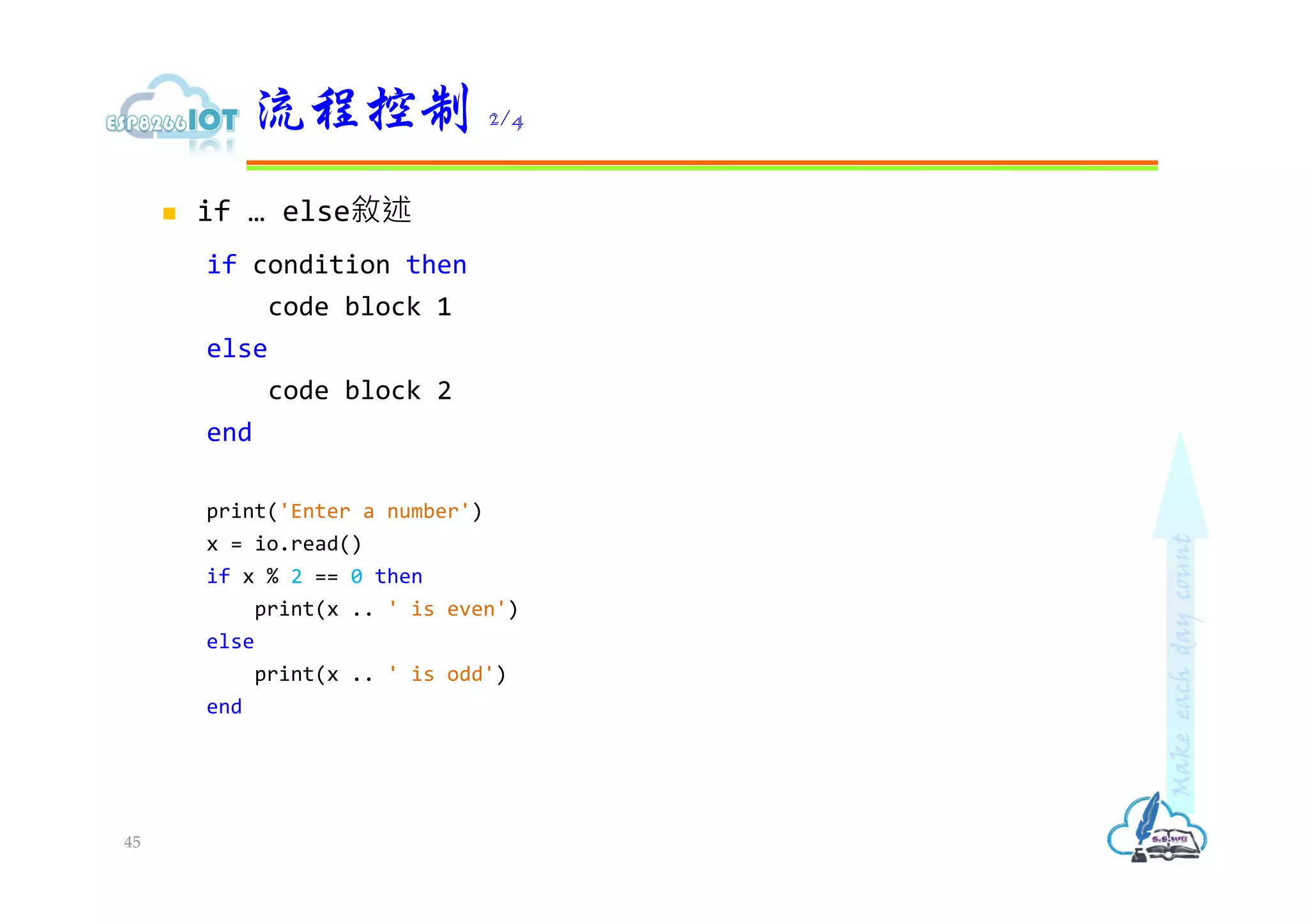  if … else敘述
if condition then
code block 1
else
code block 2
end
print('Enter a number')
x = io.read()
if x % 2 == 0 then
print(x .. ' is even')
else
print(x .. ' is odd')
end
流程控制 2/4
45
 