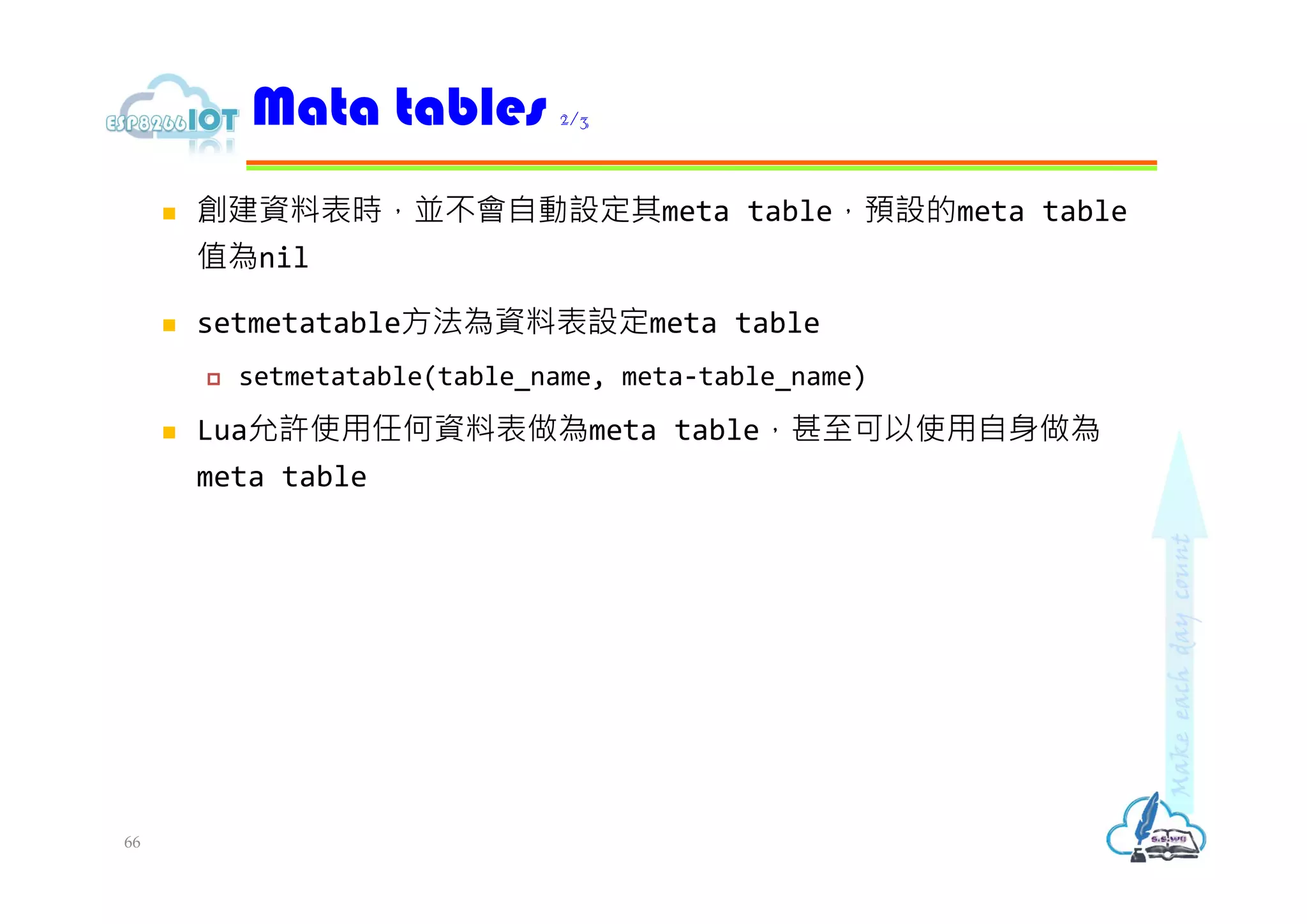  創建資料表時，並不會自動設定其meta table，預設的meta table
值為nil
 setmetatable方法為資料表設定meta table
 setmetatable(table_name, meta-table_name)
 Lua允許使用任何資料表做為meta table，甚⾄可以使用自身做為
meta table
Mata tables 2/3
66
 
