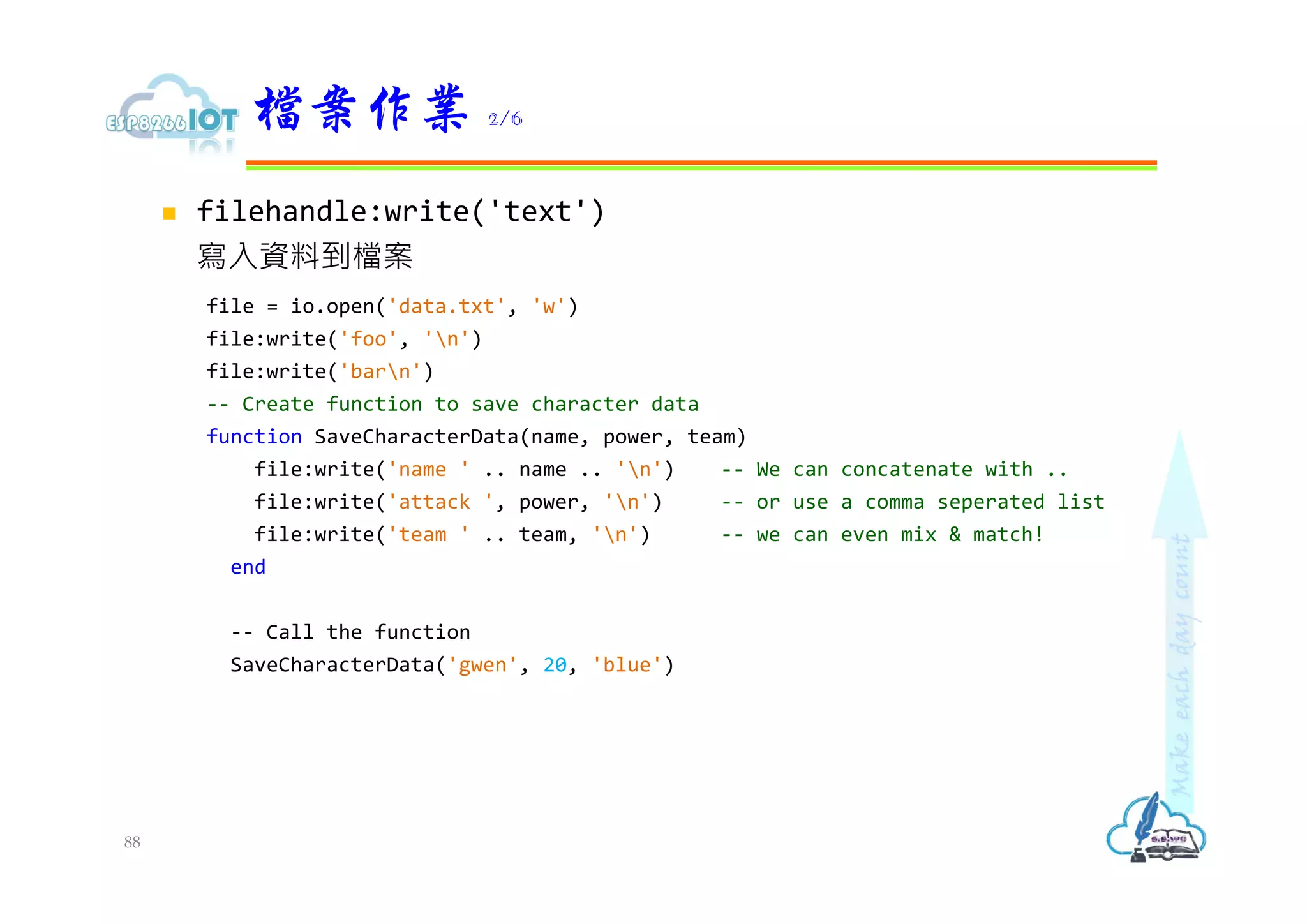  filehandle:write('text')
寫入資料到檔案
file = io.open('data.txt', 'w')
file:write('foo', 'n')
file:write('barn')
-- Create function to save character data
function SaveCharacterData(name, power, team)
file:write('name ' .. name .. 'n') -- We can concatenate with ..
file:write('attack ', power, 'n') -- or use a comma seperated list
file:write('team ' .. team, 'n') -- we can even mix & match!
end
-- Call the function
SaveCharacterData('gwen', 20, 'blue')
檔案作業 2/6
88
 