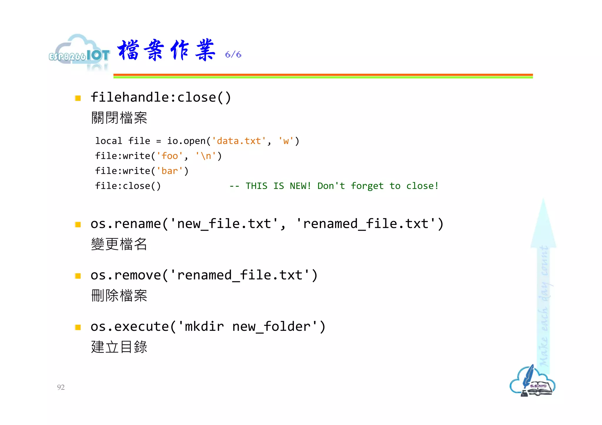  filehandle:close()
關閉檔案
local file = io.open('data.txt', 'w')
file:write('foo', 'n')
file:write('bar')
file:close() -- THIS IS NEW! Don't forget to close!
 os.rename('new_file.txt', 'renamed_file.txt')
變更檔名
 os.remove('renamed_file.txt')
刪除檔案
 os.execute('mkdir new_folder')
建立目錄
檔案作業 6/6
92
 