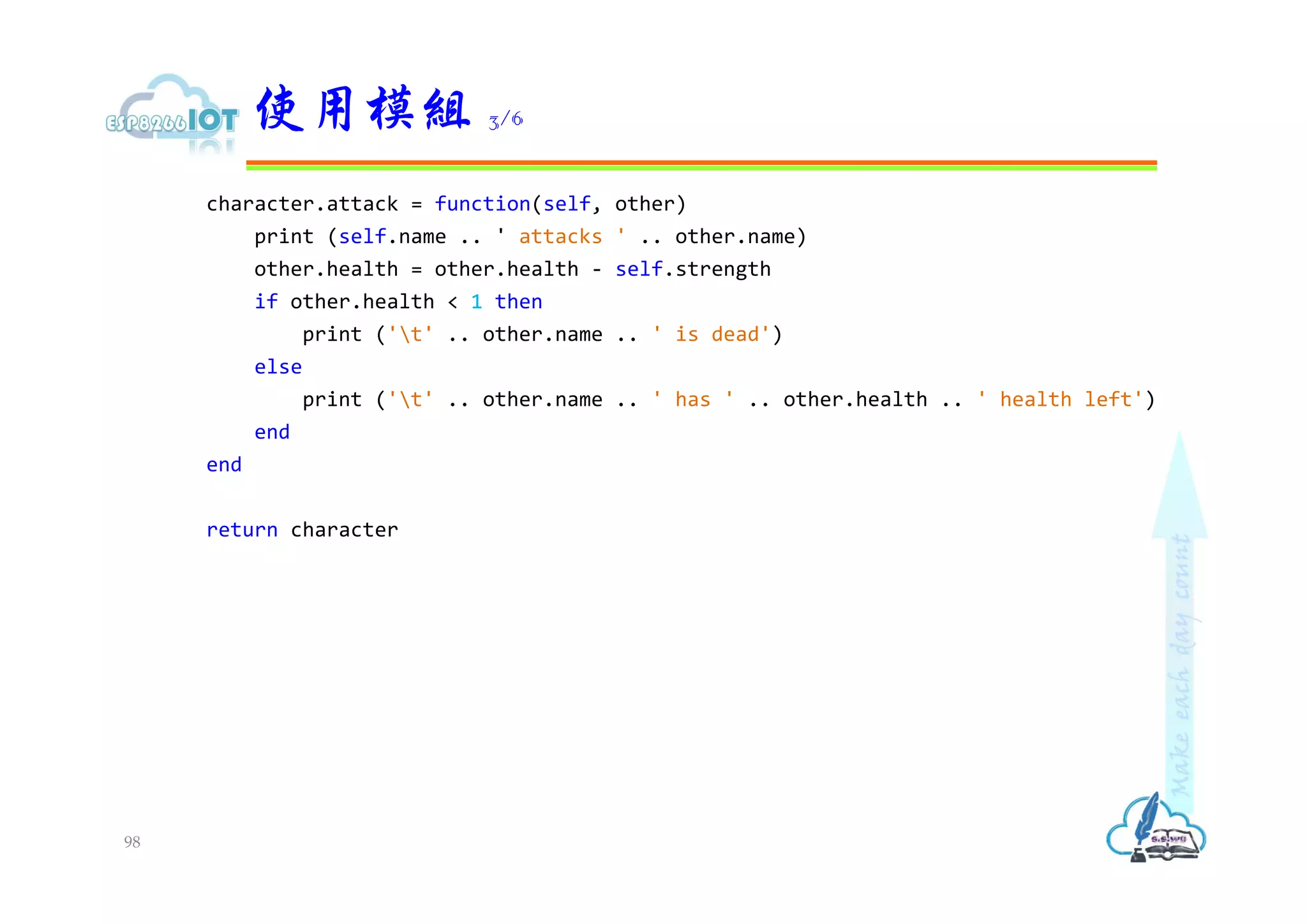 character.attack = function(self, other)
print (self.name .. ' attacks ' .. other.name)
other.health = other.health - self.strength
if other.health < 1 then
print ('t' .. other.name .. ' is dead')
else
print ('t' .. other.name .. ' has ' .. other.health .. ' health left')
end
end
return character
使用模組 3/6
98
 