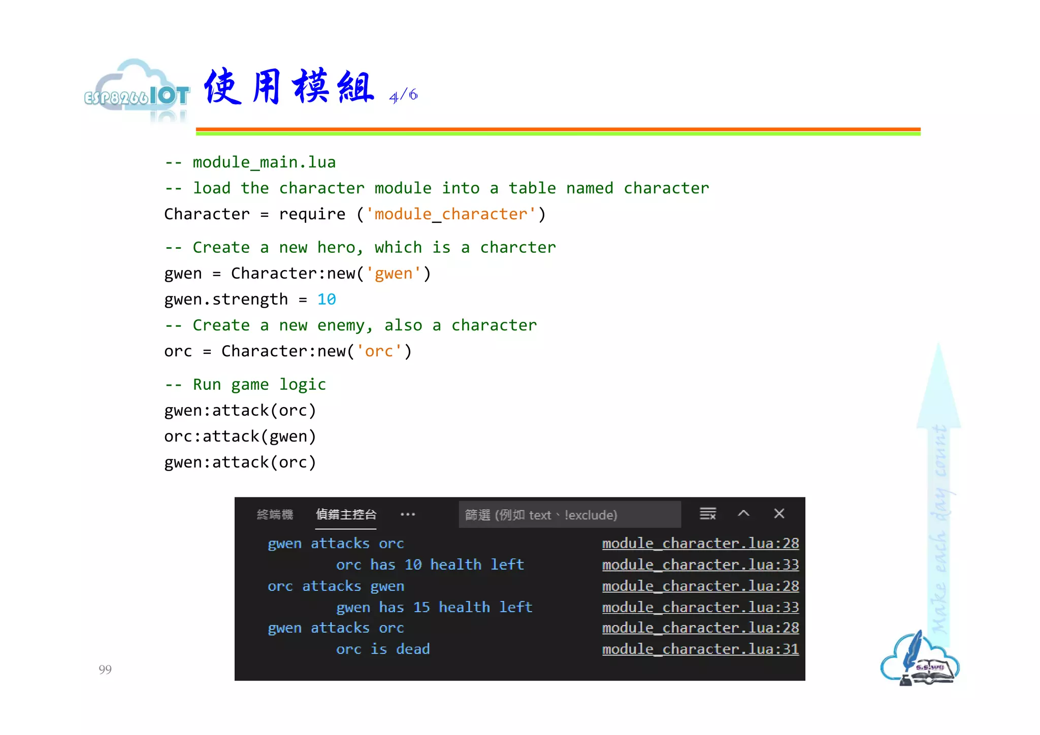 -- module_main.lua
-- load the character module into a table named character
Character = require ('module_character')
-- Create a new hero, which is a charcter
gwen = Character:new('gwen')
gwen.strength = 10
-- Create a new enemy, also a character
orc = Character:new('orc')
-- Run game logic
gwen:attack(orc)
orc:attack(gwen)
gwen:attack(orc)
使用模組 4/6
99
 