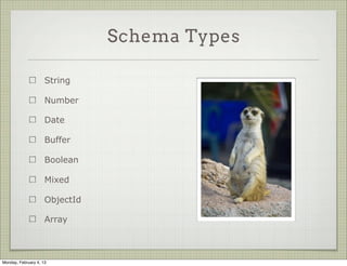 Schema Definitions


                                                new Schema({
                                                  title: String,
                     A schema takes a
                                                  body:   String,
                     description object
                                                  date:   Date,
                     which specifies its keys
                                                  hidden: Boolean,
                     and their types              meta: {
                                                    votes: Number,
                     Types are mostly               favs: Number
                     normal JS                    }
                                                });




Tuesday, February 12, 13
 