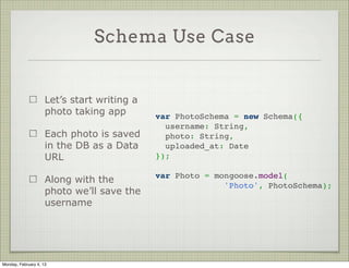Array Fields



                                                var PersonSchema = new Schema({
                     Array fields are easy        name: {
                                                    first: String,
                                                    last: String
                     Just write the type as a     },
                     single array element         hobbies: [String]
                                                });




Tuesday, February 12, 13
 