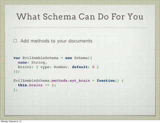Custom Validators

                     It’s possible to use your own validation code


             var toySchema = new Schema({
               color: String,
               name: String
             });
              
             toySchema.path('color').validate(function(value) {
               return ( this.color.length % 3 === 0 );
             });
              




Tuesday, February 12, 13
 