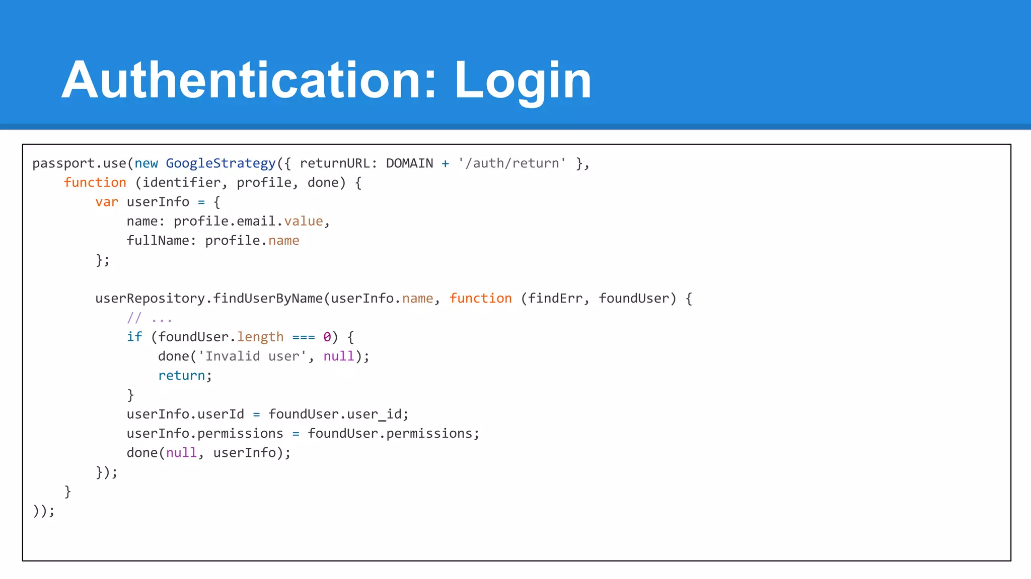 Authentication: Login
passport.use(new GoogleStrategy({ returnURL: DOMAIN + '/auth/return' },
function (identifier, profile, done) {
var userInfo = {
name: profile.email.value,
fullName: profile.name
};
userRepository.findUserByName(userInfo.name, function (findErr, foundUser) {
// ...
if (foundUser.length === 0) {
done('Invalid user', null);
return;
}
userInfo.userId = foundUser.user_id;
userInfo.permissions = foundUser.permissions;
done(null, userInfo);
});
}
));

 