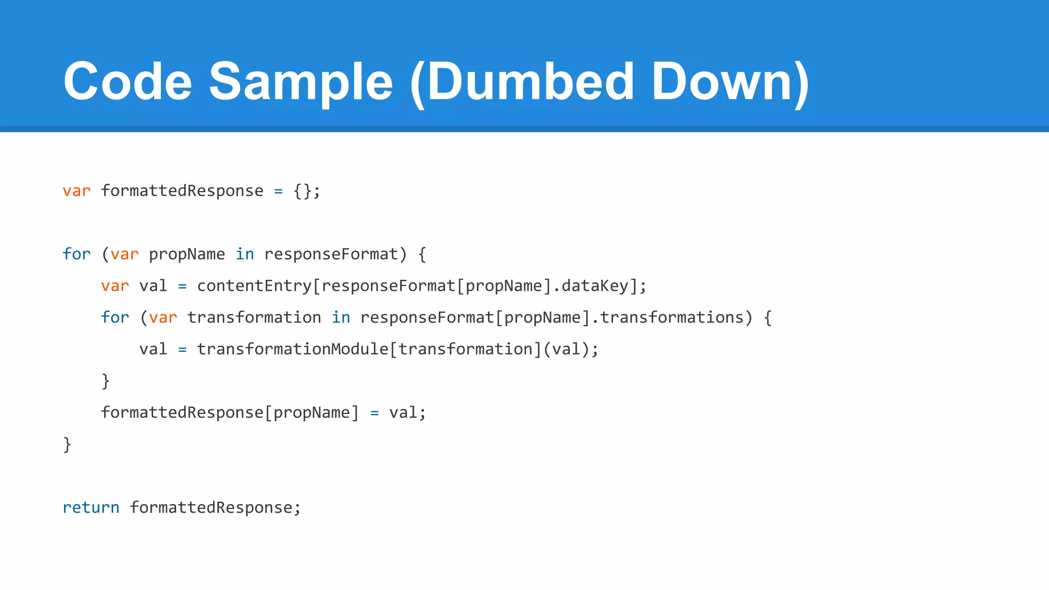 Code Sample (Dumbed Down)
var formattedResponse = {};

for (var propName in responseFormat) {
var val = contentEntry[responseFormat[propName].dataKey];
for (var transformation in responseFormat[propName].transformations) {
val = transformationModule[transformation](val);
}
formattedResponse[propName] = val;
}

return formattedResponse;

 