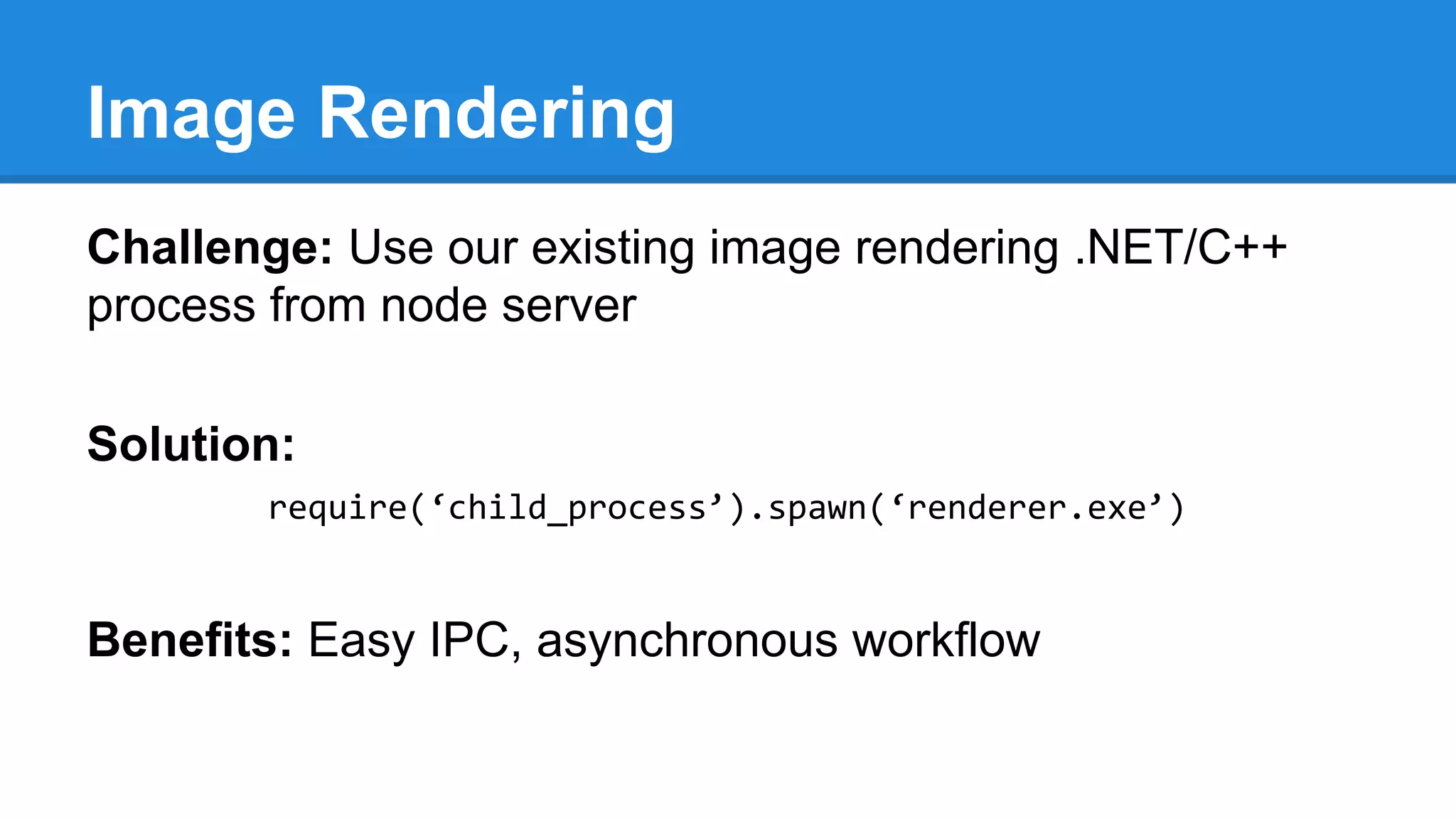 Image Rendering
Challenge: Use our existing image rendering .NET/C++
process from node server
Solution:
require(‘child_process’).spawn(‘renderer.exe’)

Benefits: Easy IPC, asynchronous workflow

 